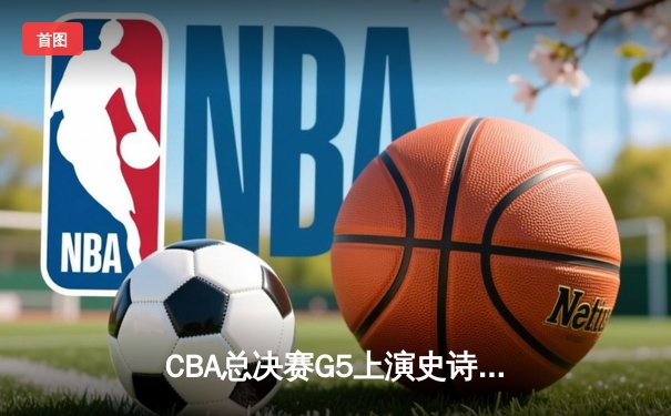 CBA总决赛G5上演史诗逆转 辽宁男篮加时险胜广东夺赛点