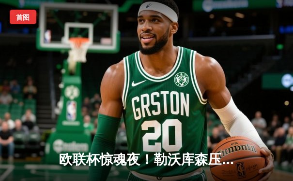 欧联杯惊魂夜！勒沃库森压哨绝平延续不败神话，赛季47场狂轰128球